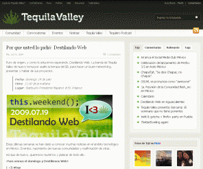 tequilavalley.com: Tequila Valley, La Comunidad Web de México. Estamos en pro del Agave Azul - Información, Eventos y Novedades del Web 2.0 en el País.
Tequila Valley es la comunidad Mexicana de desarrolladores y emprendedores Web 2.0. Nos reunimos frecuentemente a polemizar la web2 y buscar el gusano al fondo del Mezcal.