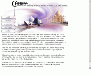 cherryinternational.com.au: Cherry Internation (CI)
Cherry International (CI) is led by Rajan Cherian,
a mechanical engineer from BITS Pilani, with over 20 years of marketing
experience in dealing with Government and Private Sector in India. He gained
11 years experience in a Multinational Company in India, deploying marketing
strategies with various mining, material handling and chemical industries.
Later he started his own marketing company in India before migrating to
Australia in 1992.