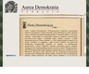 aureademokratia.org: Fundacja Aurea Demokratia
Fundację Aurea Demokratia powołano aby przywrócić pamięć o historii i tradycji polskiego systemu demokratycznego z okresu I Rzeczypospolitej oraz by promować badania naukowe dotyczące parlamentaryzmu i konstytucjonalizmu polskiego od jego zarania do końca XVIII wieku.