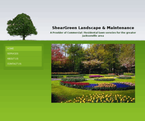 sheargreen.com: ShearGreen Landscape & Maintanence - Home
ShearGreen is a small privately own lawn maintenance company that takes great pride in providing the best quality lawn service at a fair and reasonable rate, we treat each customer's property with love and professional care!