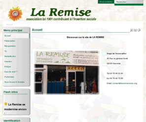 laremise-asso.org: Accueil
La Remise - association loi 1901 contribuant à l'insertion sociale: aide à l'insertion de personnes en difficulté et répond aux besoins vestimentaires des familles les plus démunies en redistribuant des vêtements triés moyennant une très faible participation. insertion professionnelle, vente de vêtements, collecte de vêtement, magasin, vêtement de femme, vêtement d'homme,  vêtement d'enfant,