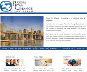 roomforchangeconsulting.com: Room For Change: Free Hotel Consulting & Site Selection for a Difference
Room for Change is a Hotel Consulting Agency that exists to make your life easier and the lives of others around you better.  It specializes in hotel bookings and hotel booking contract negotiation in major metropolitan centers across America, including New York City, Miami, Houston, San Francisco, Los Angeles, Chicago, Boston, Washington DC