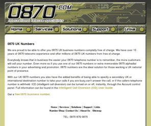 0870number.com: Free 0870 numbers UK business 0870 call diversion 0870 numbers
Free 0870 UK telephone numbers with 0870 voicemail, 0870 faxmail and 0870 conference services. Free to own, free to use and free from monthly subscriptions.