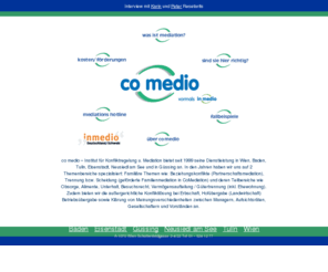 comedio.at: co medio - Mediation Wien
co medio ist eine auf lsungsorientierte Konfliktregelung spezialisierte
Institution. Anwendungsgebiete: Trennung, Scheidung, gemeinsame Obsorge, Besuchsrecht, Unterhlalt, Nachbarschaftskonflikte, Konflikte am
Arbeitsplatz. Frdermglichkeit familienrechtlicher Konfliktregelung durch das Familienministerium.