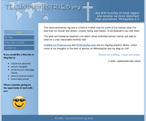 technoministries.org: Technoministries.org - home
Technoministries.org is the multi-site host for writersbytes.com with articles about Christian faith and spiritual growth, createdonpurpose.org the blog of John R. Wills (me) and evendozen.com which is my photo gallery, among others.