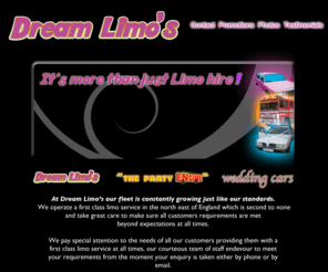 dream-limos.com: Dream Limos
At Dream Limo’s our fleet is constantly growing just like our standards. 
We operate a first class limo service in the north east of England which is second to none
and take great care to make sure all customers requirements are met 
beyond expectations at all times.