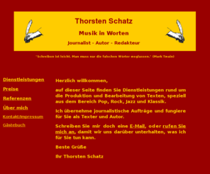 wort-schatz.net: Thorsten Schatz: Musik in Worten - Journalist - Autor - Redakteur
Auf wort-schatz.net finden Sie Dienstleistungen rund um das Wort: Vom Lektorat über journalistische Beiträge bis hin zum Drehbuch biete ich Ihnen den Text nach Maß.