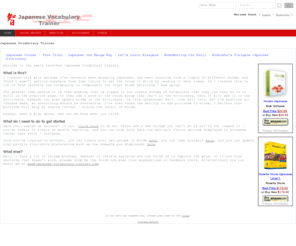 japanese-vocabulary-trainer.com: Japanese Vocabulary Trainer - A user configurable vocabulary trainer.
A vocabulary trainer for the Japanese language. This site is based heavily on user contributed content - create your own vocabulary lists to study based on material that you're learning, or study lists created by other users.