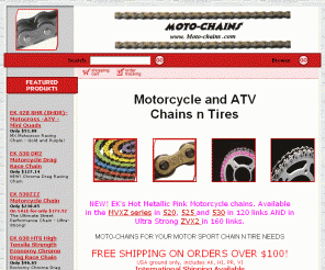 moto-chains.com: MOTO-CHAINS , Motorcycle ATV Motocross Chains n Tires
Supplier of motorcycle and ATV chains, master links, accessories. Motorcycle tire, chain tools, cutters and lube for your motor cycle, motocross, ATV, chain and tire needs. Easy online shopping and fast shipping. 

