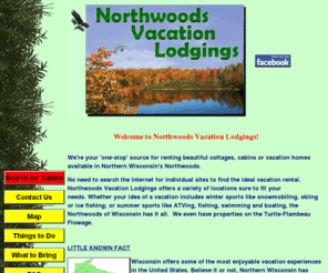 nwvlodgings.com: Northwoods Wisconsin Vacation Lodgings Northern WI Cottage and Cabin Rentals
Northwoods Vacation Lodgings is a Privately owned business that specializes in Northwoods Wisconsin Vacation Rentals Northwoods WI Cottage Rentals offers Activities in the Wisconsin Area for the whole family including your pets!