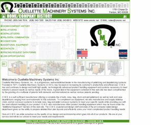 omsinc.net: Ouellette Machinery Systems Inc.
Ouellette Machinery Systems, Inc., is a progressive, well-established leader in the manufacturing of 
    palletizing and depalletizing systems.  Founded in 1971, Ouellette Machinery Systems (O.M.S.) has 
    focused on increasing its customer's productivity and efficiencies.  O.M.S. has and continues to 
    design and build high quality, technologically advanced product handling equipment and systems 
    necessary to meet industry's present needs as well as needs of the future.  A great deal of the 
    equipment contained in this web site has been complimented by the granting of a multitude of 
    patents both domestic and international as well as various patents pending.