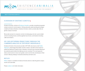 doggenetictesting.com: Existence Animalia l Predictive Medicine l Genetic Testing
Existence Animalia, a division of Existence Genetics, provides comprehensive genetic analysis services for animal species. Utilizing advanced, patent-pending technologies created by Existence Genetics, Existence Animalia is able to provide state-of-the-art genetic analysis of animals.