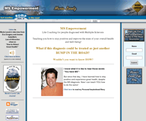 msjustabumpintheroad.com: MS Empowerment with Maria Lesetz, Multiple Sclerosis Life Coach
Lovin Life with Maria Lesetz, Multiple Sclerosis Life Coach, provides an abundance of information to assist in reducing the stress in your life and improving your physical and emotional health