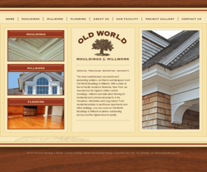 oldworldmouldings.com: Old World Mouldings, Millwork, & Flooring - Long Island, NY
The most sophisticated, successful and demanding builders, architects and designers trust Old World Mouldings & Millwork. We manufacture the highest caliber custom mouldings, millwork and wide plank flooring. 