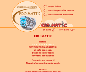 ero-matic.com: ERO.MATIC Erogazioni automatiche - distributori automatici
ERO.MATIC, erogazioni automatiche, installa gratuitamente distributori automatici di Caffeé espresso, Bevande calde-fredde e Prodotti confezionati