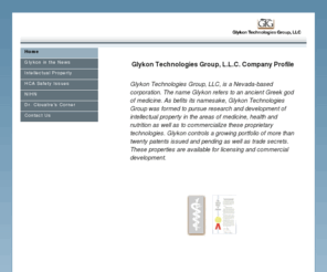 glykon.com: Home
Glykon Technologies Group specializes in intellectual property and intellectual property licensing on Insulin,  Metabolic Syndrome, Syndrome X, Blood sugar, Glucose, Blood pressure, Hypertension, Osteoporosis, Obesity, Body weight, Diabetes, Hunger, Gastric emptying, Appetite, Satiety, Immune, Inflammation, Healing, Wounds, Leptin, Stress, Glucocorticoids, Cortisol, Weight loss, Weight regain, Fat oxidation, and Beta-oxidation