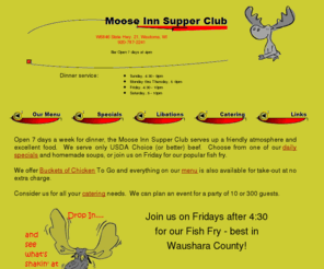 mooseinnsupperclub.com: Moose Inn Supper Club
Located in Wautoma, WI and open 7 days a week for dinner, the Moose Inn Supper Club serves up a friendly atmosphere and excellent food.  We serve only USDA Choice (or better) beef.  Choose from one of our daily specials and homemade soups, or join us on Friday for our popular fish fry.