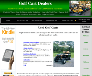 golfcarts-usa.com: Golf Cart Dealers - Used Golf Cart Dealers - Used Golf Carts For Sale - Used Golf Carts
Golf Cart Dealers - Used Golf Cart Dealers - Helping You Find Golf Cart Dealers In Your Area That Offer Used Golf Carts, Lifted Golf Carts, Custom Golf Carts, E-Z GO Golf Carts, Club Car Golf Carts, Yamaha Golf Carts, and Fairplay Golf Carts. Golf Carts That You and Your Family Wants and At A Price That Will Fit Most Budgets. Looking For Used Golf Carts In Texas, Golf Cart Dealers In California, New Golf Cart Dealers In Florida, Or Maybe Golf Cart Dealers In Arizona. Maybe You Already Have A Golf Car And Now You Want Some Golf Cart Accessories Then Check Out Our List Of Online Golf Cart Accessories Dealers.