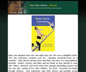 maryquitecontrarybook.com: Page 1
Mary Quite Contrary is a book written by Gayle Carson Lagman-Creswick about the adoption and rearing of Mary, whose biological mother used drugs during her pregnancy, leaving Mary with a host of psychological problems, which were finally diagnosed in her thirties...bipolar mood disorder. This is when she finally received treatment.