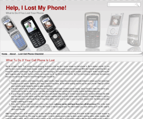 helpilostmyphone.com: Help, I Lost My Phone!
A missing or stolen cell phone can be a huge security risk, and the loss of data can expose you to significant financial risk. So if you've lost your cell phone, rest assured that you are not alone. Here is a list of things that you should do if you've lost your cell phone.