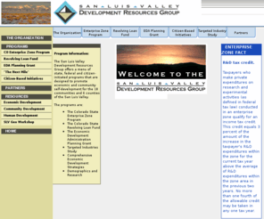 slvdrg.org: San Luis Valley Development Group
The mission of the San Luis Valley Development Resource Group is to plan for, design, and implement economic and community development programs, strategies and activities to create jobs, improve income, diversify the regional economy, strengthen local economic potentials and improve quality of life for the residents of the San Luis Valley.  Currently SLVDRG manages the SLV Economic Enterprise Zone, the Revolving Loan Fund for local small business development, and provides statistical and demographic information to government agencies and businesses.  SLVDRG also provides a wide range of cooperative and collaborative services to government agencies and non-profit organizations.