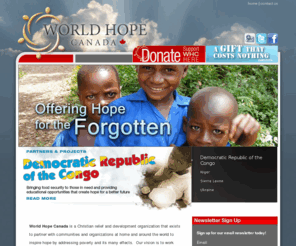 worldhope.ca: homepage statement
World Hope Canada - With a focus on the forgotten ones of the world, World Hope Canada gives special attention to the issues of child welfare and human trafficking.  We are a Christian faith-based organization, Wesleyan in theology and confessing the Trinity, and we infuse all of our activities with the Spirit and example of Jesus Christ, believing that personal and community transformation occurs best with God's help.  The Gospel of Jesus Christ is both our inspiration and our guide.