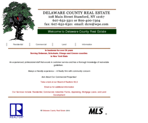 delcountyrealestate.com: Delaware County Real Estate
Welcome to Delaware County Real Estate:
In business for Twenty-Five years serving Delaware, 
Schoharie and Greene counties. 
An experienced, professional staff that excels in 
customer service and has a thorough knowledge 
of real estate guidelines. 
Always a friendly experience. 
A realty firm with community concern.