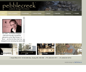 pebblecreekdesign.com: Pebblecreek Custom Design Furniture, Furniture Store, Solid Wood Furniture Store, Surrey, Langley, White Rock and Vancouver, BC, Canada
Your complete custom Furniture designer and builder in Langley. We accept custom furinture orders from all over the world. Your complete custom Furniture designer and builder in Surrey. We design and build 100% custom furniture from conception to completion. We are a usable art builders. Tell us your wish and we will do the rest!