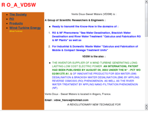 ro-a-vdsw.com: www.ro-a-vdsw.com
We fabricate ROSW Desalination Plants, as well as we are supplier. Nous fabricons des Unités de dessalements de l'eau de mer, aussi somme des agents commerciaux. We develop our  Wind-Turbine Patent.