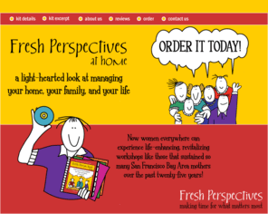 freshperspectives.org: Fresh Perspectives
Fresh Perspectives at home is a light-hearted look at managing your home, your family and your life. Now women everywhere can experience life-enhancing, revitalizing workshops like those that sustained so many mothers over the past twenty-five years.