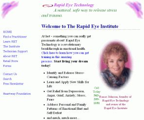 rapideyetechnology.com: Rapid Eye Technology Home Page
Rapid Eye Technology (RET) is among the many new forms of energy medicine emerging into the mainstream to facilitate rapid healing. Learn how to release stressful emotional, mental and physical patterns using eye blinking, eye movement, stress reduction energy work, and special breathing techniques. At the heart of Rapid Eye Technology is the sense of the sacred - an awareness that each person is in essence a perfect spiritual being.