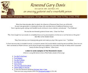 revgarydavis.com: Reverend Gary Davis Home Page
Reverend Gary Davis, born April 30, 1896, died May 5, 1972, was an amazing guitarist and a remarkable person.  This is a fan site with biographies, discography, song lyrics and links to books and videos on how to play them, audio samples, stories, pictures, and memorabilia.