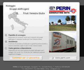 gruppi-elettrogeni-friuli.com: Noleggio gruppi elettrogeni in Friuli Venezia Giulia - Perin
Perin Gruppi Elettrogeni - Noleggio Vendita Assistenza gruppi elettrogeni in Friuli Venezia Giulia. Noleggio gruppi elettrogeni a: GORIZIA, PORDENONE, UDINE, TRIESTE. Gruppi elettrogeni, Generatori, Corrente, Noleggio, Assitenza, Installazione in Friuli Venezia Giulia. Attrezzature per l'edilizia e lo spettacolo generatori di corrente, generatori di corrente per spettacoli, concerti ed eventi sportivi