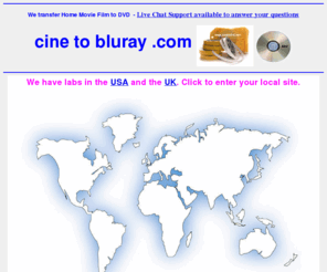 cinetobluray.com: cine to bluray Transfer Service - www.ontodvd.com call us free in the UK for Home Movie
Transfers
cine to bluray film or Video to DVD by mail order. Offices in USA and the UK. Convert any format of cine to DVD or camcorder to Video. Convert VHS home movie video's onto DVD video. Transfer from vhs, betamax, V2000, cine film, etc onto dvd. All video and film formats can be expertly converted to DVD complete with full access menu and colour cover with art work from the actual footage. Just contact us for further details on our services.