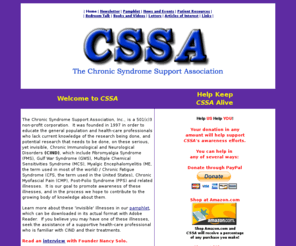 cssa-inc.org: The Chronic Syndrome Support Association, Inc.
Non-profit, with information and links regarding Chronic Fatigue Syndrome (CFS/CFIDS/ME), Fibromyalgia (FMS), Gulf War Syndrome (GWS/GWI), Myofascial Pain Syndrome (MPS), Post Polio Syndrome (PPS) as well as other overlapping syndromes.