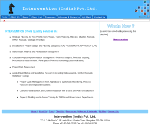 interventions.org: Intervention India Pvt. Ltd. - Bangalore, India
Development Project Design and Planning using Logical Framework Approach (LFA). Stakeholder Analysis and Participation Management incorporating Social Marketing Communications. Complete Process Management - Process Solution and Process Logic audit, Process Redesign. Project Risk Assessment. Applied Quantitative and Qualitative Research for Project Cycle Management from Appraisals to Systematic Monitoring, Process Research and Impact Evaluations. Customer Satisfaction, and Opinion Research with a focus on Policy Development. Financial Management and Systems Development. Capacity Building and in-house Training for NGO and Government Departments