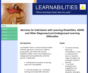 learnabilities.org: Home
Learnabilities is an educational consulting and tutoring service for individuals with learning disabilities, ADHD, and other diagnosed and undiagnosed learning difficulties.  Interventions are focused on using strengths to overcome challenges.