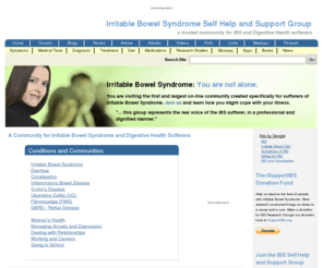 myirritablebowelsyndrome.com: A Community for Irritable Bowel Syndrome and Digestive Health Sufferers | IBSgroup.org
Dependable irritable bowel syndrome (IBS) causes, symptoms, support and treatment for digestive health sufferers, family and friends since 1987. An IBS community providing characteristics for diagnosis of symptoms and treatment, forums and chat rooms to talk about ibs, blogs, resource links, brochures, medical tests, book list, penpals, meetings, research studies and a list of medications.