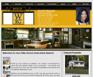 quynnhomesearch.com: Quynh Nguyen, Associate Broker, Westgate Realty Group | Buy & Sell Real Estate in Fairfax, Falls Church, Sterling, Woodbridge, Manassas, Manassas Park, Annandale, Leesburg, Ashburn
This site provides real estate listings, real estate homes for sale, tips on buying & selling a home in Fairfax, Falls Church, Sterling, Woodbridge, Manassas, Manassas Park, Annandale, Leesburg, Ashburn