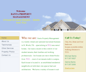 bantapropertymanagement.com: banta property management - Home
Who we are: Banta Property Management is a family owned and operated real estate business in Ft. Worth, TX -- specializing in TCU area rental homes.  Our main concern is the comfort of our  student tenants, their families and working professionals.  Our ho