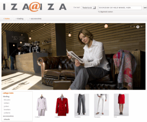 iza-iza.nl: Iza@Iza exclusieve zakelijke dameskleding
Welkom bij Iza@Iza.

Bij Iza@iza hebben we een passie voor exclusieve zakelijke dameskleding van de beste kwaliteit. Onze kleding is gemaakt met prachtige stoffen in stijlvolle dessins. Subtiel klassieke ontwerpen met een eigentijdse twist garanderen een uitstraling met klasse. Voor kantoor, recepties, reizen en meer, iza@iza helpt u overal aan een professionele en vrouwelijke presentatie.

Iza@iza gelooft niet in een strak voorgeschreven kledingadvies. Laat u inspireren door onze combinaties of creëer uw unieke sets met ons tijdloze assortiment van blouses, colberts, broeken, rokken en jurken. Met onze collectie accessoires creëert u een eigen look.

Alle kleding van iza@iza ontvangt u in onze unieke bewaardoos. Deze is niet alleen een stevige beschermer van uw kostbare kleding tijdens transport.  De oogstrelende doos is ook bijzonder geschikt om de kleding in te bewaren. Zo helpt iza@iza u ook uw garderobe organiseren.

Kijk gauw verder in ons assortiment en ontdek zelf de unieke look voor u.
