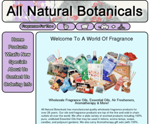 allnatbo.com: All Natural Botanicals - Wholesale Fragrance Oils, Aromatherapy, Incense, Bath & Body Products
Over 26 years experience in manufacturing wholesale & bulk fragrance oils, essential oils, bath & body products, car air fresheners, and more!  Our oils and fragrance products are top of the line and sold in chain outlets all over the world.  We also provide private labeling upon request.