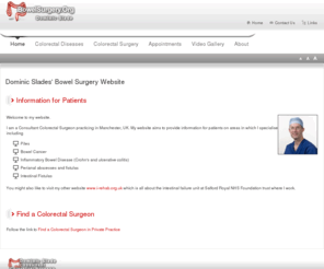 bowelsurgery.org: Information for Patients
Dominic Slade is a Consultant General and Colorectal Surgeon.

His NHS practice is based at Salford Royal NHS Foundation Trust and Private Practice at The Alexandra Hospital. His undergraduate training was in Birmingham followed by basic and higher surgical training in Manchester and the North West of England.

Dominic has a broad colorectal and general surgical practice incorporating laparoscopic colorectal surgery for benign and malignant disease, as well as surgery for intestinal fistulas, complex Crohn's disease and abdominal wall hernias.

He is an enthusiatic trainer, a CCrISP course and JAG approved colonoscopy instructor as well as being the surgical specialty tutor for Salford Royal. He has written articles on the management of intestinal failure and teaches on the North West Higher Surgical training programme on this and related subjects.