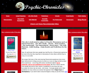 psychic-chronicles.com: Psychic Phenomena - compiled teachings, stories  ..astral projection, future predictions,..send us your input!
An ever expanding compilation of teachings and stories of Psychic Phenomena - Astral Projection, Future Predictions, Life after death, The Seth Material, Ghosts, The Paranormal, The Supernatural, Reincarnation, Horoscopes, Faith Healing, Ouija Boards