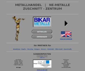 copper-metal.com: Metallhandel - NE-Metalle | Metall-Zuschnitte ::: BIKAR - METALLE
BIKAR - METALLE (Bad Berleburg) - Metallhandel - NE-Metalle und Metall-Zuschnitte: Aluminium | Alu, Kupfer, Messing, Rotguss, Bronze, Edelstahl, Silberstahl, Kunststoff - Preis | Preise auf Anfrage. Bleche, Platten, Zuschnitte, Ronden, Ringe, Stangen, Rundstangen, Flachstangen, Vierkantstangen, Sechskantstangen, Profil | Profile, Rohre, Zeichnungsteile, Fertigteile, Anarbeitung. BIKAR - METALLE: Metallhandel - NE-Metalle und Metall-Zuschnitte.