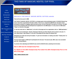 thefansofnascar.com: THE FANS OF NASCAR, NEXTEL CUP POOL
THE FANS OF NASCAR NEXTEL CUP POOL is a fantacy race game inwhich participants compete for prizes. Everyone is welcome to participate. For details visit the website.