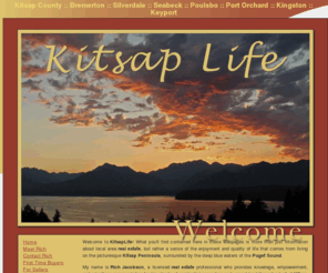 kitsaplife.com: Kitsap County :: Bremerton :: Silverdale :: Seabeck :: Poulsbo :: Port Orchard :: Kingston :: Keyport
Providing expert real estate services for Kitsap ounty (also known as the West Sound): Bremerton and Silverdale real estate including residential homes, waterfront and view properties, and vacant land in Poulsbo, Port Orchard, Seabeck, Kingston, Hansville, and Hood Canal. Also serving No. Mason County, including Belfair, Allyn, Grapeview, Union, and Tahuya