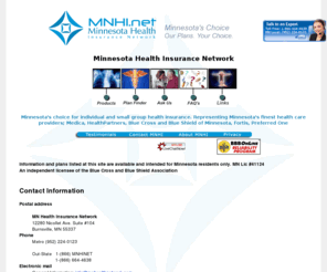 mnhealthplans.com: Minnesota Health Insurance Network
Minnesota's choice for individual and
small group health insurance. Representing Minnesota's finest health care
providers; Medica, HealthPartners, BlueCross Blueshield, Time/Fortis,
Mid-America/World