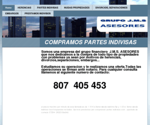 compramospartesindivisas.com: Home - COMPRAMOS PARTES INDIVISAS
COMPRAMOS PARTES INDIVISAS ES UNA EMPRESA DEL GRUPO J.M.S ASESORES ESPECIALIZADA EN COMPRA DE PROPIEDADES CON PROBLEMAS , YA SEAN POR MOTIVOS DE HERENCIAS, SEPARACIONES, DIVORCIOS, EMBARGOS....