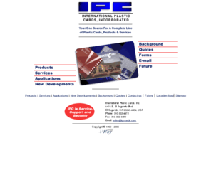 ipccards.com: International Plastic Cards
International Plastic Cards provides plastic card design, manufacturing, embossing, magnetic stripe encoding, thermal imaging, PIN generation, direct mailing, with security
